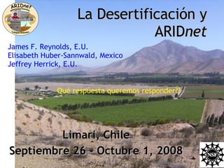 La Desertificación y ARID net Limari, Chile Septiembre 26 - Octubre 1, 2008 James F. Reynolds, E.U. Elisabeth Huber-Sannwald, Mexico Jeffrey Herrick, E.U. Qué respuesta queremos responder?? 