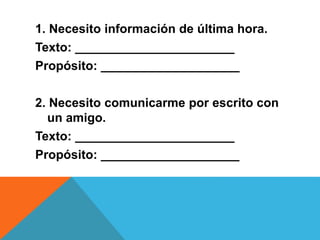 1. Necesito información de última hora.
Texto: _______________________
Propósito: ____________________
2. Necesito comunicarme por escrito con
un amigo.
Texto: _______________________
Propósito: ____________________
 