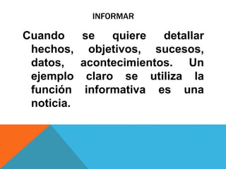 INFORMAR
Cuando se quiere detallar
hechos, objetivos, sucesos,
datos, acontecimientos. Un
ejemplo claro se utiliza la
función informativa es una
noticia.
 