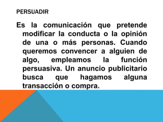 PERSUADIR
Es la comunicación que pretende
modificar la conducta o la opinión
de una o más personas. Cuando
queremos convencer a alguien de
algo, empleamos la función
persuasiva. Un anuncio publicitario
busca que hagamos alguna
transacción o compra.
 