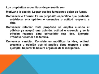 Los propósitos específicos de persuadir son:
Motivar a la acción. Lograr que los fumadores dejen de fumar.
Convencer o Formar. Es un propósito específico que pretende
establecer una opinión o creencias o actitud respecto a
algo.
Convencer reforzar. Este propósito se emplea cuando el
público ya aceptó una opinión, actitud o creencia y se le
ofrecen razones para consolidar esa idea. Ejemplo:
Promover el amor a la familia.
Convencer cambiar. Consiste en modificar la idea, actitud,
creencia u opinión que el público tiene respeto a algo.
Ejemplo: Separar la basura orgánica de la inorgánica.
 