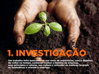 1. INVESTIGAÇÃO
Um trabalho feito basicamente por meio de entrevistas, com o objetivo
de voltar no tempo, conhecer melhor a história da empresa,
seus princípios e valores, sua cultura e entender os motivos levaram
os fundadores a criarem a empresa.
 