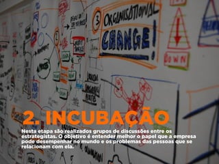 2. INCUBAÇÃONesta etapa são realizados grupos de discussões entre os
estrategistas. O objetivo é entender melhor o papel que a empresa
pode desempenhar no mundo e os problemas das pessoas que se
relacionam com ela.
 