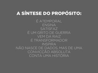 A SÍNTESE DO PROPÓSITO:
É ATEMPORAL
ENSINA
SATISFAZ
É UM GRITO DE GUERRA
VEM DA RAIZ
É TRANSFORMADOR
INSPIRA
NÃO NASCE DE DADOS, MAS DE UMA
CONVICÇÃO ABSOLUTA
CONTA UMA HISTÓRIA
 