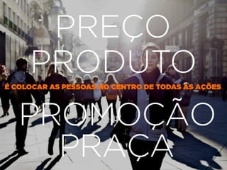 PROMOÇÃO
PRODUTO
PRAÇA
PREÇO
É COLOCAR AS PESSOAS NO CENTRO DE TODAS AS AÇÕES
 
