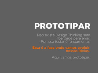 Não existe Design Thinking sem
liberdade para errar.
Por isso testar é fundamental.
PROTOTIPAR
Aqui vamos prototipar.
Essa é a fase onde vamos evoluir
nossas ideias.
 