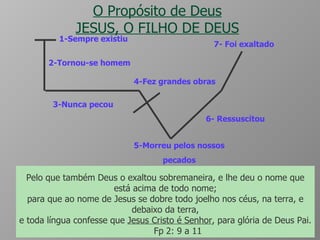 O Propósito de Deus JESUS, O FILHO DE DEUS 5-Morreu pelos nossos pecados 6- Ressuscitou 7- Foi exaltado 1-Sempre existiu 2-Tornou-se homem 3-Nunca pecou 4-Fez grandes obras Mas ele foi traspassado pelas nossas transgressões, e moído pelas nossas iniqüidades; o castigo que nos traz a paz estava sobre ele, e pelas suas pisaduras fomos sarados. Todos nós andávamos desgarrados como ovelhas, cada um se desviava pelo caminho; mas o Senhor fez cair sobre ele a iniqüidade de nós todos.  Is 53:5 e 6 ao qual, porém, Deus ressuscitou, rompendo os grilhões da morte, porquanto não era possível fosse Ele retido por ela.  At 2:24 Pelo que também Deus o exaltou sobremaneira, e lhe deu o nome que está acima de todo nome; para que ao nome de Jesus se dobre todo joelho nos céus, na terra, e debaixo da terra, e toda língua confesse que  Jesus Cristo é Senhor , para glória de Deus Pai.  Fp 2: 9 a 11 