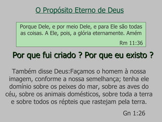 O Propósito Eterno de Deus Por que fui criado ? Por que eu existo ? Também disse Deus:Façamos o homem à nossa imagem, conforme a nossa semelhança; tenha ele domínio sobre os peixes do mar, sobre as aves do céu, sobre os animais domésticos, sobre toda a terra e sobre todos os répteis que rastejam pela terra. Gn 1:26 Porque Dele, e por meio Dele, e para Ele são todas as coisas. A Ele, pois, a glória eternamente. Amém Rm 11:36 