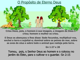 O Propósito de Eterno Deus Criou Deus, pois, o homem à sua imagem, a imagem de Deus o criou; homem e mulher os criou. E Deus os abençoou e lhes disse: Sede fecundos, multiplicai-vos, enchei a terra e sujeitai-a; dominai sobre os peixes do mar, sobre as aves do céus e sobre todo o animal que rasteja pela terra. Gn 1:27 e 28 Tomou,  pois, o Senhor Deus ao homem e o colocou no jardim do Éden, para o cultivar e o guardar. Gn 2:15  
