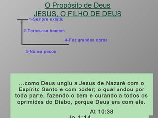 O Propósito de Deus
JESUS, O FILHO DE DEUS
1-Sempre existiu
2-Tornou-se homem
3-Nunca pecou
4-Fez grandes obras
No princípio era o verbo, e o verbo estava com
Deus, e o verbo era Deus. Ele estava no
princípio com Deus. Todas as coisas foram
feitas por intermédio dele, e ,sem Ele, nada do
que foi feito se fez. Jo 1:1 a 3
E o Verbo se fez carne, e habitou entre
nós, cheio de graça e de verdade; e
vimos a sua glória, glória como a do
unigênito do Pai.
O qual não cometeu pecado, nem dolo
algum se achou em sua boca ;
I Pe 2:22
...como Deus ungiu a Jesus de Nazaré com o
Espírito Santo e com poder; o qual andou por
toda parte, fazendo o bem e curando a todos os
oprimidos do Diabo, porque Deus era com ele.
At 10:38
 