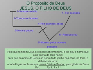 O Propósito de Deus
JESUS, O FILHO DE DEUS
5-Morreu pelos nossos
pecados
6- Ressuscitou
7- Foi exaltado
1-Sempre existiu
2-Tornou-se homem
3-Nunca pecou
4-Fez grandes obras
Mas ele foi traspassado pelas nossas transgressões, e moído pelas
nossas iniqüidades; o castigo que nos traz a paz estava sobre ele, e
pelas suas pisaduras fomos sarados. Todos nós andávamos
desgarrados como ovelhas, cada um se desviava pelo caminho; mas o
Senhor fez cair sobre ele a iniqüidade de nós todos. Is 53:5 e 6
ao qual, porém, Deus ressuscitou, rompendo os
grilhões da morte, porquanto não era possível
fosse Ele retido por ela. At 2:24
Pelo que também Deus o exaltou sobremaneira, e lhe deu o nome que
está acima de todo nome;
para que ao nome de Jesus se dobre todo joelho nos céus, na terra, e
debaixo da terra,
e toda língua confesse que Jesus Cristo é Senhor, para glória de Deus
Pai. Fp 2: 9 a 11
 