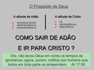  FÉ
 DEPENDÊNCIA
 OBEDIÊNCIA
A atitude de CristoA atitude de Cristo
 INCREDULIDADE
 INDEPENDÊNCIA
 DESOBEDIÊNCIA
A atitude de AdãoA atitude de Adão
O Propósito de Deus
COMO SAIR DE ADÃOCOMO SAIR DE ADÃO
E IR PARA CRISTO ?E IR PARA CRISTO ?
Ora, não levou Deus em conta os tempos da
ignorância; agora, porém, notifica aos homens que
todos em toda parte se arrependam. At 17:30
 
