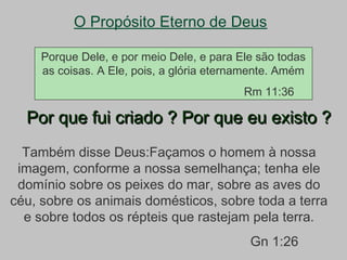 O Propósito Eterno de Deus
Por que fui criado ? Por que eu existo ?Por que fui criado ? Por que eu existo ?
Também disse Deus:Façamos o homem à nossa
imagem, conforme a nossa semelhança; tenha ele
domínio sobre os peixes do mar, sobre as aves do
céu, sobre os animais domésticos, sobre toda a terra
e sobre todos os répteis que rastejam pela terra.
Gn 1:26
Porque Dele, e por meio Dele, e para Ele são todas
as coisas. A Ele, pois, a glória eternamente. Amém
Rm 11:36
 
