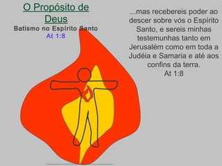 O Propósito de
Deus
Batismo no Espírito Santo
At 1:8
...mas recebereis poder ao
descer sobre vós o Espírito
Santo, e sereis minhas
testemunhas tanto em
Jerusalém como em toda a
Judéia e Samaria e até aos
confins da terra.
At 1:8
 