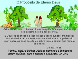 O Propósito de Eterno Deus
Criou Deus, pois, o homem à sua imagem, a imagem de Deus o
criou; homem e mulher os criou.
E Deus os abençoou e lhes disse: Sede fecundos, multiplicai-
vos, enchei a terra e sujeitai-a; dominai sobre os peixes do
mar, sobre as aves do céus e sobre todo o animal que rasteja
pela terra.
Gn 1:27 e 28
Tomou, pois, o Senhor Deus ao homem e o colocou noTomou, pois, o Senhor Deus ao homem e o colocou no
jardim do Éden, para o cultivar e o guardar. Gn 2:15jardim do Éden, para o cultivar e o guardar. Gn 2:15
 