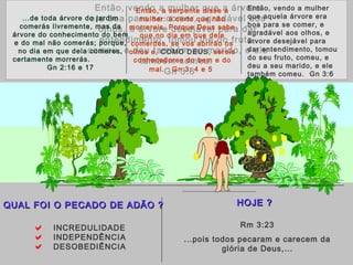 Então, vendo a mulher que a árvore
era boa para se comer, agradável aos
olhos, e árvore desejável para dar
entendimento, tomou lhe do fruto,
comeu, e deu também ao marido, e ele
também comeu.
Gn 3:6
 INCREDULIDADE
 INDEPENDÊNCIA
 DESOBEDIÊNCIA
QUAL É O PECADO DO HOMEMQUAL É O PECADO DO HOMEM
HOJE ?HOJE ?
Rm 3:23
...pois todos pecaram e carecem da
glória de Deus,...
...de toda árvore do jardim
comerás livremente, mas da
árvore do conhecimento do bem
e do mal não comerás; porque,
no dia em que dela comeres,
certamente morrerás.
Gn 2:16 e 17
Então, a serpente disse a
mulher: é certo que não
morrereis. Porque Deus sabe
que no dia em que dele
comerdes, se vos abrirão os
olhos e, COMO DEUS, sereis
conhecedores do bem e do
mal. Gn 3: 4 e 5
Então, vendo a mulher
que aquela árvore era
boa para se comer, e
agradável aos olhos, e
árvore desejável para
dar entendimento, tomou
do seu fruto, comeu, e
deu a seu marido, e ele
também comeu. Gn 3:6
QUAL FOI O PECADO DE ADÃO ?QUAL FOI O PECADO DE ADÃO ?
 