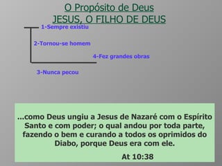 O Propósito de Deus JESUS, O FILHO DE DEUS 1-Sempre existiu 2-Tornou-se homem 3-Nunca pecou 4-Fez grandes obras No princípio era o verbo, e o verbo estava com Deus, e o verbo era Deus.  Ele estava no princípio com Deus . Todas as coisas foram feitas por intermédio dele, e ,sem Ele, nada do que foi feito se fez.  Jo 1:1 a 3 E o Verbo se fez carne, e habitou entre nós, cheio de graça e de verdade; e vimos a sua glória, glória como a do unigênito do Pai. Jo 1:14 O qual  não cometeu pecado, nem dolo algum se achou em sua boca ;  I Pe 2:22 ...como Deus ungiu a Jesus de Nazaré com o Espírito Santo e com poder; o qual andou por toda parte, fazendo o bem e curando a todos os oprimidos do Diabo, porque Deus era com ele. At 10:38 
