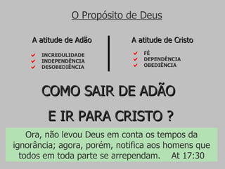 FÉ DEPENDÊNCIA OBEDIÊNCIA A atitude de Cristo INCREDULIDADE INDEPENDÊNCIA DESOBEDIÊNCIA A atitude de Adão O Propósito de Deus COMO SAIR DE ADÃO  E IR PARA CRISTO ? Ora, não levou Deus em conta os tempos da ignorância; agora, porém, notifica aos homens que todos em toda parte se arrependam.  At 17:30 