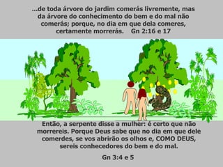 ...de toda árvore do jardim comerás livremente, mas da árvore do conhecimento do bem e do mal não comerás; porque, no dia em que dela comeres, certamente morrerás.  Gn 2:16 e 17 Então, a serpente disse a mulher: é certo que não morrereis. Porque Deus sabe que no dia em que dele comerdes, se vos abrirão os olhos e, COMO DEUS, sereis conhecedores do bem e do mal. Gn 3:4 e 5  