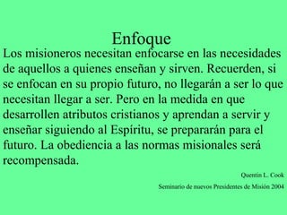 Enfoque
Los misioneros necesitan enfocarse en las necesidades
de aquellos a quienes enseñan y sirven. Recuerden, si
se enfocan en su propio futuro, no llegarán a ser lo que
necesitan llegar a ser. Pero en la medida en que
desarrollen atributos cristianos y aprendan a servir y
enseñar siguiendo al Espíritu, se prepararán para el
futuro. La obediencia a las normas misionales será
recompensada.
                                                             Quentin L. Cook
                               Seminario de nuevos Presidentes de Misión 2004
 