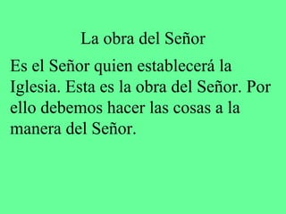 La obra del Señor
Es el Señor quien establecerá la
Iglesia. Esta es la obra del Señor. Por
ello debemos hacer las cosas a la
manera del Señor.
 