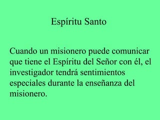 Espíritu Santo

Cuando un misionero puede comunicar
que tiene el Espíritu del Señor con él, el
investigador tendrá sentimientos
especiales durante la enseñanza del
misionero.
 