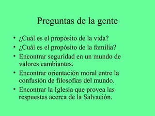 Preguntas de la gente
• ¿Cuál es el propósito de la vida?
• ¿Cuál es el propósito de la familia?
• Encontrar seguridad en un mundo de
  valores cambiantes.
• Encontrar orientación moral entre la
  confusión de filosofías del mundo.
• Encontrar la Iglesia que provea las
  respuestas acerca de la Salvación.
 