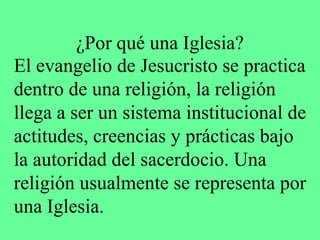 ¿Por qué una Iglesia?
El evangelio de Jesucristo se practica
dentro de una religión, la religión
llega a ser un sistema institucional de
actitudes, creencias y prácticas bajo
la autoridad del sacerdocio. Una
religión usualmente se representa por
una Iglesia.
 