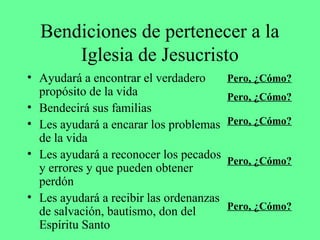 Bendiciones de pertenecer a la
      Iglesia de Jesucristo
• Ayudará a encontrar el verdadero       Pero, ¿Cómo?
  propósito de la vida                   Pero, ¿Cómo?
• Bendecirá sus familias
• Les ayudará a encarar los problemas    Pero, ¿Cómo?
  de la vida
• Les ayudará a reconocer los pecados
                                         Pero, ¿Cómo?
  y errores y que pueden obtener
  perdón
• Les ayudará a recibir las ordenanzas
                                         Pero, ¿Cómo?
  de salvación, bautismo, don del
  Espíritu Santo
 