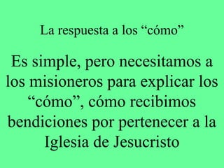 La respuesta a los “cómo”

 Es simple, pero necesitamos a
los misioneros para explicar los
    “cómo”, cómo recibimos
bendiciones por pertenecer a la
      Iglesia de Jesucristo
 