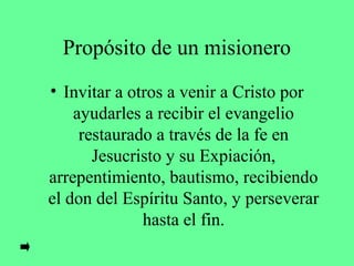 Propósito de un misionero
• Invitar a otros a venir a Cristo por
    ayudarles a recibir el evangelio
     restaurado a través de la fe en
       Jesucristo y su Expiación,
arrepentimiento, bautismo, recibiendo
el don del Espíritu Santo, y perseverar
              hasta el fin.
 