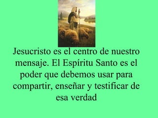 Jesucristo es el centro de nuestro
 mensaje. El Espíritu Santo es el
  poder que debemos usar para
compartir, enseñar y testificar de
            esa verdad
 