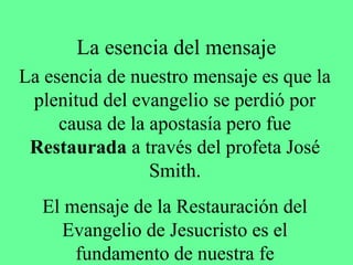 La esencia del mensaje
La esencia de nuestro mensaje es que la
 plenitud del evangelio se perdió por
     causa de la apostasía pero fue
 Restaurada a través del profeta José
                 Smith.
  El mensaje de la Restauración del
    Evangelio de Jesucristo es el
      fundamento de nuestra fe
 