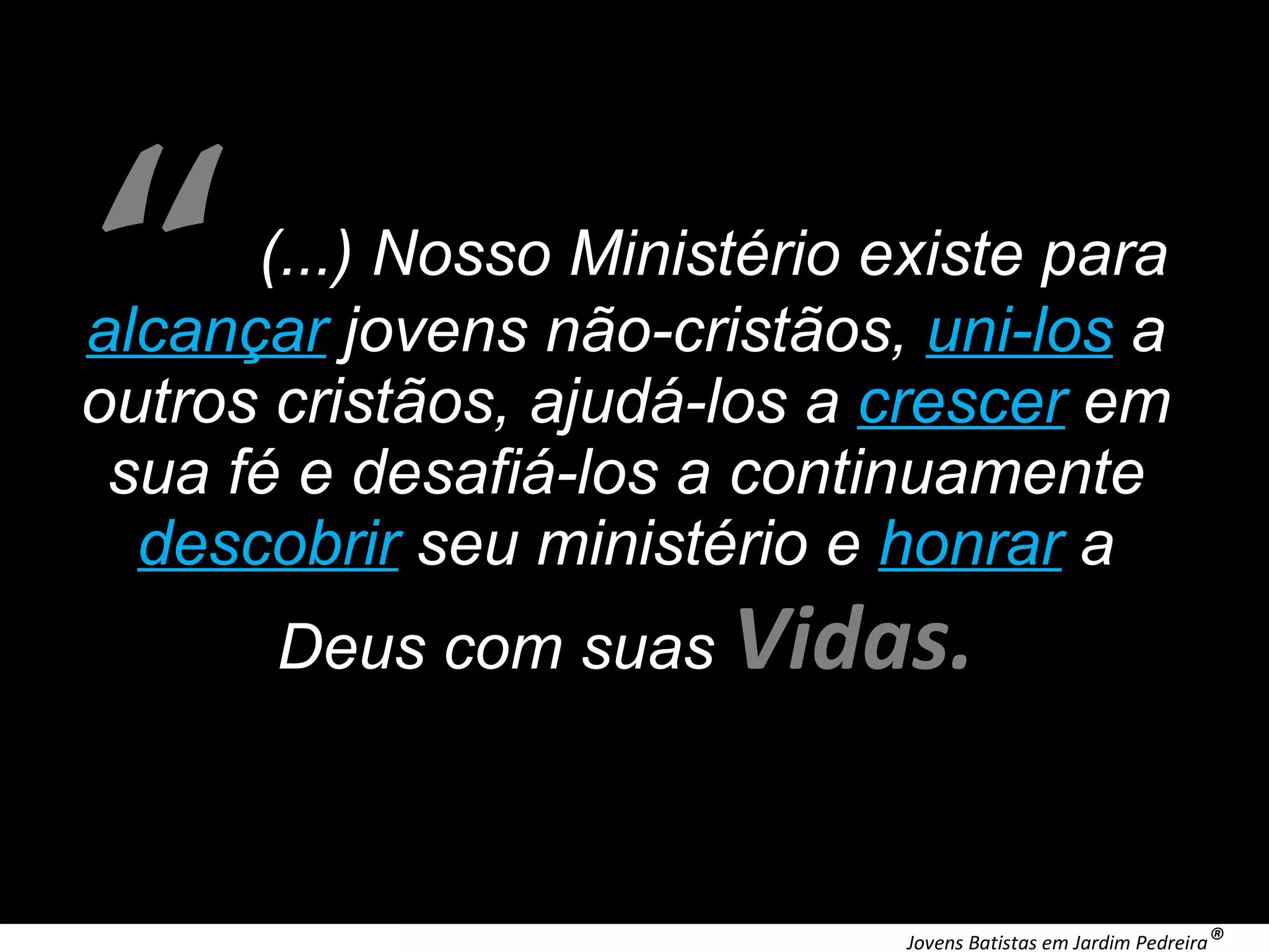 (...) Nosso Ministério existe para alcançar jovens não-cristãos, uni-los a outros cristãos, ajudá-los a crescer em sua fé e desafiá-los a continuamente descobrir seu ministério e honrar a Deus com suas Vidas. “ Jovens Batistas em Jardim Pedreira ®