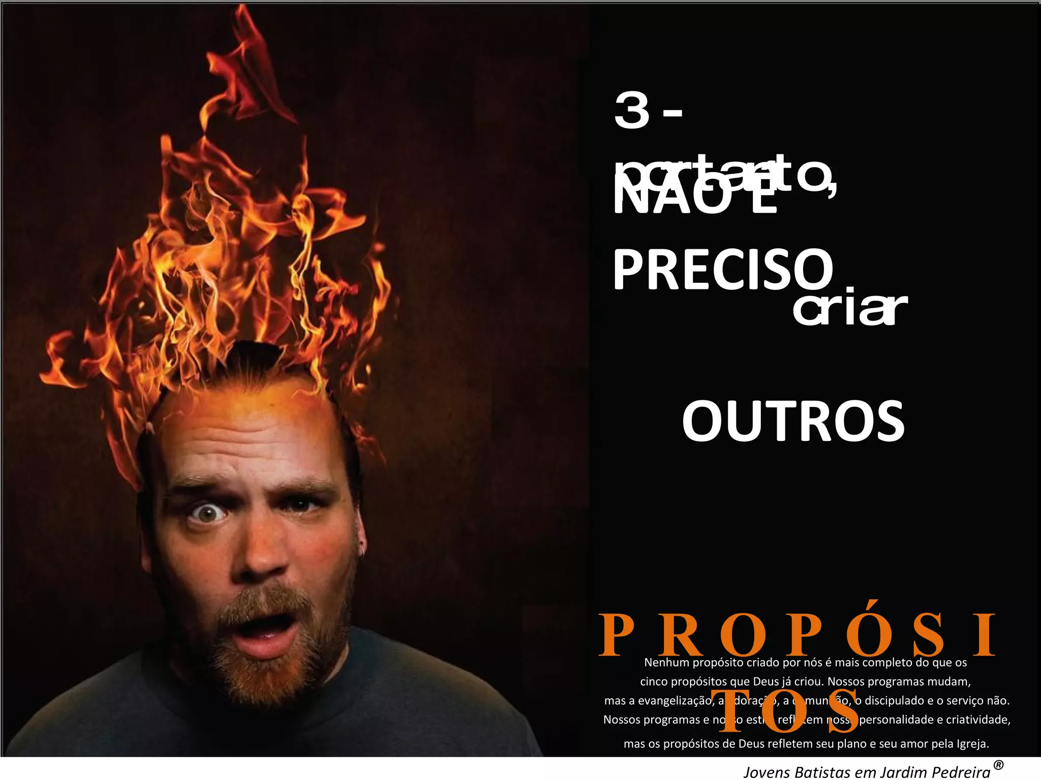 Nenhum propósito criado por nós é mais completo do que os cinco propósitos que Deus já criou. Nossos programas mudam, mas a evangelização, a adoração, a comunhão, o discipulado e o serviço não. Nossos programas e nosso estilo refletem nossa personalidade e criatividade, mas os propósitos de Deus refletem seu plano e seu amor pela Igreja. . 3 - portanto, NÃO É PRECISO criar OUTROS PROPÓSITOS Jovens Batistas em Jardim Pedreira ®