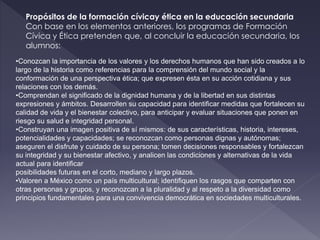 Propósitos de la formación cívicay ética en la educación secundaria
Con base en los elementos anteriores, los programas de Formación
Cívica y Ética pretenden que, al concluir la educación secundaria, los
alumnos:
•Conozcan la importancia de los valores y los derechos humanos que han sido creados a lo
largo de la historia como referencias para la comprensión del mundo social y la
conformación de una perspectiva ética; que expresen ésta en su acción cotidiana y sus
relaciones con los demás.
•Comprendan el significado de la dignidad humana y de la libertad en sus distintas
expresiones y ámbitos. Desarrollen su capacidad para identificar medidas que fortalecen su
calidad de vida y el bienestar colectivo, para anticipar y evaluar situaciones que ponen en
riesgo su salud e integridad personal.
•Construyan una imagen positiva de sí mismos: de sus características, historia, intereses,
potencialidades y capacidades; se reconozcan como personas dignas y autónomas;
aseguren el disfrute y cuidado de su persona; tomen decisiones responsables y fortalezcan
su integridad y su bienestar afectivo, y analicen las condiciones y alternativas de la vida
actual para identificar
posibilidades futuras en el corto, mediano y largo plazos.
•Valoren a México como un país multicultural; identifiquen los rasgos que comparten con
otras personas y grupos, y reconozcan a la pluralidad y al respeto a la diversidad como
principios fundamentales para una convivencia democrática en sociedades multiculturales.
 