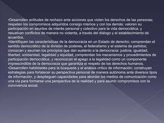 •Desarrollen actitudes de rechazo ante acciones que violen los derechos de las personas;
respeten los compromisos adquiridos consigo mismos y con los demás; valoren su
participación en asuntos de interés personal y colectivo para la vida democrática, y
resuelvan conflictos de manera no violenta, a través del diálogo y el establecimiento de
acuerdos.
•Identifiquen las características de la democracia en un Estado de derecho; comprendan el
sentido democrático de la división de poderes, el federalismo y el sistema de partidos;
conozcan y asuman los principios que dan sustento a la democracia: justicia, igualdad,
libertad, solidaridad, legalidad y equidad; comprendan los mecanismos y procedimientos de
participación democrática, y reconozcan el apego a la legalidad como un componente
imprescindible de la democracia que garantiza el respeto de los derechos humanos.
•Desarrollen habilidades para la búsqueda y el análisis crítico de información; construyan
estrategias para fortalecer su perspectiva personal de manera autónoma ante diversos tipos
de información, y desplieguen capacidades para abordar los medios de comunicación como
una vía para formarse una perspectiva de la realidad y para asumir compromisos con la
convivencia social.
 