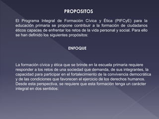 El Programa Integral de Formación Cívica y Ética (PIFCyE) para la
educación primaria se propone contribuir a la formación de ciudadanos
éticos capaces de enfrentar los retos de la vida personal y social. Para ello
se han definido los siguientes propósitos:
PROPOSITOS
ENFOQUE
La formación cívica y ética que se brinde en la escuela primaria requiere
responder a los retos de una sociedad que demanda, de sus integrantes, la
capacidad para participar en el fortalecimiento de la convivencia democrática
y de las condiciones que favorecen el ejercicio de los derechos humanos.
Desde esta perspectiva, se requiere que esta formación tenga un carácter
integral en dos sentidos:
 