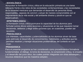 SOCIOLÓGICA
Impulsar la formación cívica y ética en la educación primaria es una tarea
relevante frente a los retos de las sociedades contemporáneas y las necesidades
de la sociedad mexicana que demandan el desarrollo de personas libres,
responsables, capaces de convivir y actuar de manera comprometida con el
mejoramiento de la vida social y del ambiente diverso y plural en que se
desenvuelven.
•EPISTEMOLOGICA
La formación cívica y ética promueve la capacidad de los alumnos para
formular juicios éticos sobre acciones y situaciones en las que requieren tomar
decisiones, deliberar y elegir entre opciones que, en ocasiones, pueden ser
opuestas.
•PSICOLOGICA
Los intereses, capacidades y potencialidades de los alumnos sirven de base
para estimular el desarrollo de conocimientos, habilidades y actitudes que les
permitan resolver y manejar situaciones problemáticas del contexto en que
viven.
•PEDAGOGICA
Para el presente programa se han considerado como procedimientos formativos
fundamentales: el diálogo, la toma de decisiones, la comprensión crítica, la empatía
y el desarrollo del juicio ético, los cuales podrán integrarse con otras estrategias y
recursos didácticos que los maestros adopten.
 