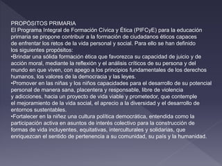 PROPÓSITOS PRIMARIA
El Programa Integral de Formación Cívica y Ética (PIFCyE) para la educación
primaria se propone contribuir a la formación de ciudadanos éticos capaces
de enfrentar los retos de la vida personal y social. Para ello se han definido
los siguientes propósitos:
•Brindar una sólida formación ética que favorezca su capacidad de juicio y de
acción moral, mediante la reflexión y el análisis críticos de su persona y del
mundo en que viven, con apego a los principios fundamentales de los derechos
humanos, los valores de la democracia y las leyes.
•Promover en las niñas y los niños capacidades para el desarrollo de su potencial
personal de manera sana, placentera y responsable, libre de violencia
y adicciones, hacia un proyecto de vida viable y prometedor, que contemple
el mejoramiento de la vida social, el aprecio a la diversidad y el desarrollo de
entornos sustentables.
•Fortalecer en la niñez una cultura política democrática, entendida como la
participación activa en asuntos de interés colectivo para la construcción de
formas de vida incluyentes, equitativas, interculturales y solidarias, que
enriquezcan el sentido de pertenencia a su comunidad, su país y la humanidad.
 