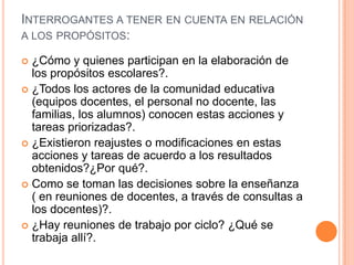 INTERROGANTES A TENER EN CUENTA EN RELACIÓN
A LOS PROPÓSITOS:
 ¿Cómo y quienes participan en la elaboración de
los propósitos escolares?.
 ¿Todos los actores de la comunidad educativa
(equipos docentes, el personal no docente, las
familias, los alumnos) conocen estas acciones y
tareas priorizadas?.
 ¿Existieron reajustes o modificaciones en estas
acciones y tareas de acuerdo a los resultados
obtenidos?¿Por qué?.
 Como se toman las decisiones sobre la enseñanza
( en reuniones de docentes, a través de consultas a
los docentes)?.
 ¿Hay reuniones de trabajo por ciclo? ¿Qué se
trabaja allí?.
 