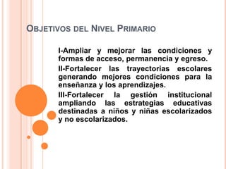 OBJETIVOS DEL NIVEL PRIMARIO
I-Ampliar y mejorar las condiciones y
formas de acceso, permanencia y egreso.
II-Fortalecer las trayectorias escolares
generando mejores condiciones para la
enseñanza y los aprendizajes.
III-Fortalecer la gestión institucional
ampliando las estrategias educativas
destinadas a niños y niñas escolarizados
y no escolarizados.
 