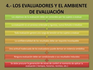 4.- LOS EVALUADORES Y EL AMBIENTE
DE EVALUACIÓN
Se debe procurar la generación de zonas de confort al momento de aplicar la
evaluación ( tiempos, horarios, recintos, etc.)
Ninguna evaluación debe ser condicionada o sus resultados inducidos
Una actitud inadecuada de los evaluadores puede derivar en violencia simbólica
La confidencialidad de los resultados debe ser requisito insoslayable
Toda evaluación genera una carga de tensión en los sujetos a evaluar
La evaluación es un proceso ordenado y riguroso, nunca fortuito o intuitivo
Los objetivos de la evaluación debe ser conocidos por los sujetos a evaluar.
 