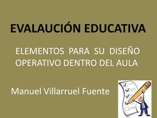 EVALAUCIÓN EDUCATIVA
ELEMENTOS PARA SU DISEÑO
OPERATIVO DENTRO DEL AULA
Manuel Villarruel Fuente s
 