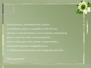 Suas preces, pensamentos e ações  contribuem para a magnífica rede de luz,  elevam e transformam a sua própria consciência  para a cura de toda a humanidade... muito mais que você possa compreender,  incluindo aqueles insignificantes  e simples pensamentos que ninguém percebe... Deus percebe! 