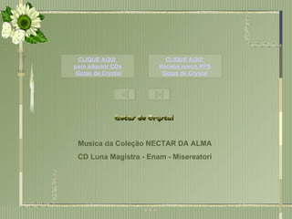 Este PPS não tem  Senha de segurança,  para que você possa estudar as animações  e formatações.  Mas não significa que você possa adulterá-lo,  e repassar  como se fosse formatação sua. Musica da Coleção NECTAR DA ALMA CD Luna Magistra - Enam - Misereatori CLIQUE AQUI  para adquirir CDs  Gotas de  Crystal CLIQUE AQUI  Receba novos PPS Gotas de  Crystal 