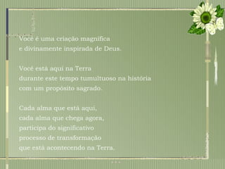 Você é uma criação magnífica  e divinamente inspirada de Deus.  Você está aqui na Terra  durante este tempo tumultuoso na história  com um propósito sagrado. Cada alma que está aqui, cada alma que chega agora,  participa do significativo processo de transformação que está acontecendo na Terra.  