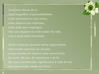 Você tem diante de si  uma magnífica responsabilidade.  Cada pensamento que tenha,  cada palavra que expresse, cada ação que empregue,  tem um impacto na rede maior da vida  com a qual está conectado.  Neste momento quando tanta negatividade está sendo expressa no mundo,  a sua escolha de manter uma consciência  de amor, de paz, de esperança e de fé,  faz uma contribuição significativa à rede de luz  que está sendo criada na Terra. 
