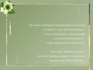 Há muito sofrimento acontecendo no mundo e o amor e a luz são necessários.  A sua consciência, a sua atenção e os seus pensamentos,  tudo impacta esta rede de luz. Seu amor fortalece outros,  seu amor ajuda a apoiar e a confortar aqueles que estão sofrendo.  