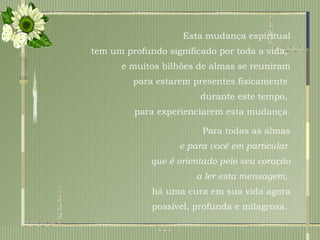 Esta mudança espiritual tem um profundo significado por toda a vida,  e muitos bilhões de almas se reuniram para estarem presentes fisicamente  durante este tempo,  para experienciarem esta mudança. Para todas as almas e para você em particular  que é orientado pelo seu coração a ler esta mensagem,  há uma cura em sua vida agora possível, profunda e milagrosa.  
